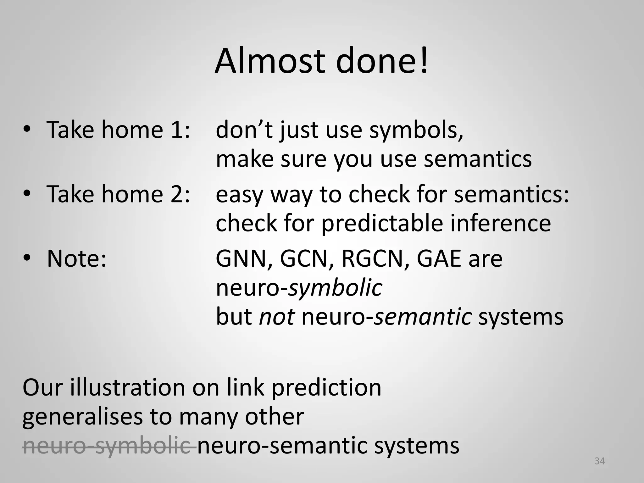 Almost done!
• Take home 1: don’t just use symbols,
make sure you use semantics
• Take home 2: easy way to check for semantics:
check for predictable inference
• Note: GNN, GCN, RGCN, GAE are
neuro-symbolic
but not neuro-semantic systems
Our illustration on link prediction
generalises to many other
neuro-symbolic neuro-semantic systems 34
 