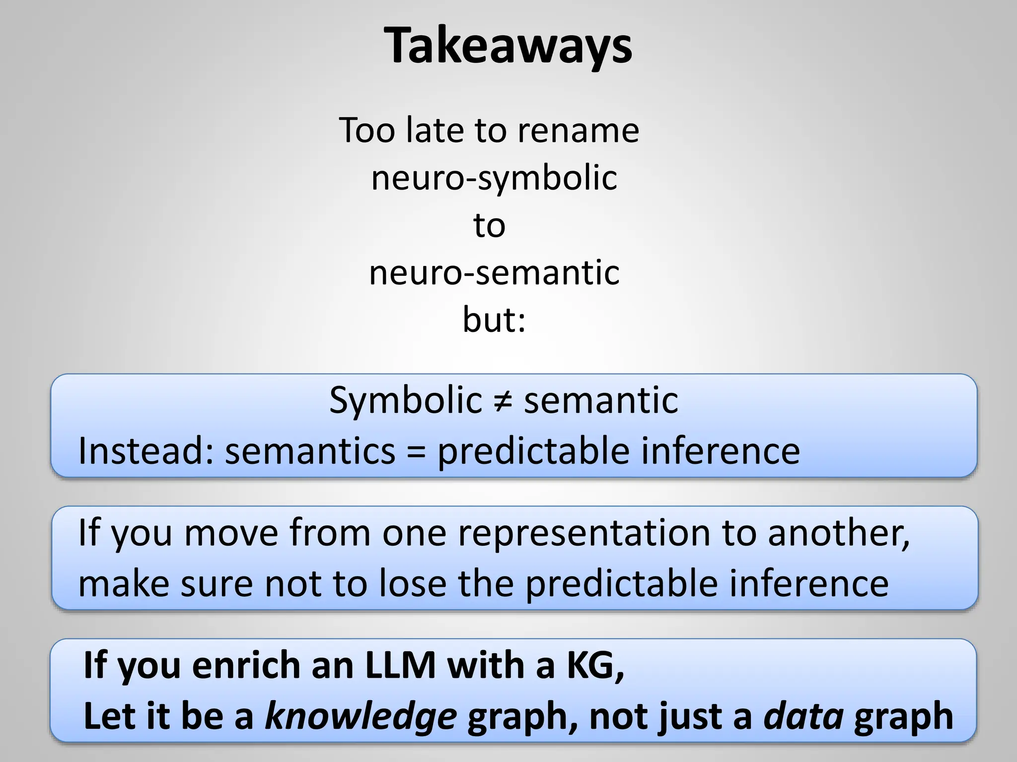 Takeaways
Symbolic ≠ semantic
Instead: semantics = predictable inference
If you move from one representation to another,
make sure not to lose the predictable inference
Too late to rename
neuro-symbolic
to
neuro-semantic
but:
If you enrich an LLM with a KG,
Let it be a knowledge graph, not just a data graph
 