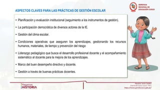 ASPECTOS CLAVES PARA LAS PRÁCTICAS DE GESTIÓN ESCOLAR
• Planificación y evaluación institucional (seguimiento a los instrumentos de gestión).
• La participación democrática de diversos actores de la IE.
• Gestión del clima escolar.
• Condiciones operativas que aseguren los aprendizajes, gestionando los recursos
humanos, materiales, de tiempo y prevención del riesgo
• Liderazgo pedagógico que busca el desarrollo profesional docente y el acompañamiento
sistemático al docente para la mejora de los aprendizajes.
• Marco del buen desempeño directivo y docente.
• Gestión a través de buenas prácticas docentes.
 