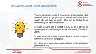 • Podemos caracterizar nuestra IE respondiendo a las preguntas: ¿Qué
modelo de servicio es? ¿A qué población atiende? ¿Qué tipo de gestión
realiza? ¿En qué lugar se ubica? ¿Cómo son las familias de los
estudiantes? ¿Qué aspiraciones tienen?
• La misión concuerda con la finalidad de la IE que es el logro de los
aprendizajes y la formación integral (Art. 66 de la Ley de Educación N°
28044).
• La visión es la meta a donde queremos llegar al culminar un periodo
determinado sea mediano o largo plazo.
• Los valores son el sistema de creencias, prácticas morales y éticas que
predominan en la IE.
¿CUÁLES SON LAS IDEAS FUERZAS SOBRE IDENTIDAD?
 