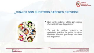 ¿CUÁLES SON NUESTROS SABERES PREVIOS?
• ¿Qué fuentes debemos utilizar para recabar
información útil para el diagnóstico?
• ¿Por qué las palabras: indicadores de
seguimiento, prácticas de gestión, fortalezas,
debilidades, números, porcentajes son claves
en el diagnóstico?
 