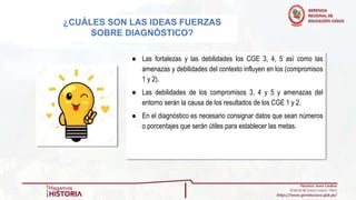 ● Las fortalezas y las debilidades los CGE 3, 4, 5 así como las
amenazas y debilidades del contexto influyen en los (compromisos
1 y 2).
● Las debilidades de los compromisos 3, 4 y 5 y amenazas del
entorno serán la causa de los resultados de los CGE 1 y 2.
● En el diagnóstico es necesario consignar datos que sean números
o porcentajes que serán útiles para establecer las metas.
¿CUÁLES SON LAS IDEAS FUERZAS
SOBRE DIAGNÓSTICO?
 