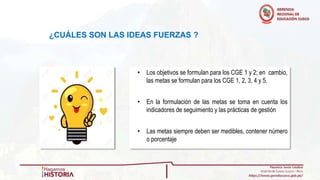 • Los objetivos se formulan para los CGE 1 y 2; en cambio,
las metas se formulan para los CGE 1, 2, 3, 4 y 5.
• En la formulación de las metas se toma en cuenta los
indicadores de seguimiento y las prácticas de gestión
• Las metas siempre deben ser medibles, contener número
o porcentaje
¿CUÁLES SON LAS IDEAS FUERZAS ?
 
