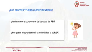 ¿QUÉ SABERES TENEMOS SOBRE IDENTIDAD?
¿Qué contiene el componente de identidad del PEI?
¿Por qué es importante definir la identidad de la IE/RER?
 