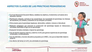ASPECTOS CLAVES DE LAS PRÁCTICAS PEDAGÓGICAS
❑Currículo Nacional de Educación Básica, establece los objetivos y fundamentos curriculares de la
educación nacional
❑Planificación colegiada, centrada en las características, las necesidades de aprendizaje, los intereses
del estudiante y su contexto y coherente con los enfoques curriculares.
❑Clima propicio para el aprendizaje respetuoso, democrático, solidario, inclusivo e intercultural.
❑Mediación pedagógica que promueve la construcción del aprendizaje basada en interacciones y
actividades destinadas el logro de los aprendizajes.
❑Evaluación formativa orientada a mejorar los aprendizaje.
❑Uso de diversos espacios (internos y externos a la IE) para generar experiencias de aprendizaje
contextuales y contextualizados.
❑Uso de materiales y recursos educativos propuestos por el MED, y los que se desarrollen desde la
propia IE.
❑Uso efectivo del tiempo en la IE y las actividades de aprendizaje.
 
