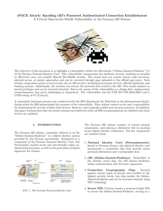 sPACE Attack: Spoofing eID’s Password Authenticated Connection Establishment
A Critical Man-in-the-Middle Vulnerability in the German eID Scheme
The objective of this document is to highlight a vulnerability within the eID scheme (”Online-Ausweis-Funktion” [1])
of the German National Identity Card. This vulnerability compromises the hardware security, enabling an attacker
to effectively carry out scalable Man-In-The-Middle attacks. The attack does not require remote code execution,
physical access, or similar approaches and can be executed through apps uploaded to the official app stores. Such
attacks compromise access to services that rely on eID security, including government services, eHealth platforms, and
banking systems. Additionally, the attacker can extract the personal data stored in the eID. This attack requires no
special privileges and can be executed remotely. Due to the nature of the vulnerability as a design flaw, implementing
countermeasures may prove challenging or impractical. The vulnerability has the CVE ID CVE-2024-23674 and a
CVSS rating of 9.7 (Critical).
A responsible disclosure process was conducted with the BSI (Bundesamt für Sicherheit in der Informationstechnik),
during which the BSI acknowledged the presence of the vulnerability. Their defense centers on the user’s responsibility
for maintaining the security of their client devices. However, users typically exhibit poor security practices. In addition,
this paper demonstrates that the attack remains successful even when all BSI recommendations are followed and client
devices are updated.
I. INTRODUCTION
The German eID scheme, commonly referred to as the
”Online-Ausweis-Funktion,” is a digital identity system
provided by the German government. Integrated as a
component of the German National Identity Card, this
functionality enables secure and user-friendly online au-
thentication processes, as well as the generation of digital
signatures for citizens.
FIG. 1. The German National Identity Card
The German eID scheme consists of several integral
components, each playing a distinctive role in ensuring
secure digital identity verification. The key components
are outlined below:
1. National Identity Card (Personalausweis):
Issued to German citizens, this physical identity card
incorporates a contactless chip that securely stores
personal information and cryptographic keys.
2. eID (Online-Ausweis-Funktion): Embedded in
the identity card’s chip, the eID scheme facilitates
online authentication and electronic signatures.
3. Contactless Cryptographic Chip: Secured
against various types of attacks and certified at the
highest security levels, this chip enables the Online-
Ausweis-Funktion and can be accessed remotely using
NFC technology.
4. Secure PIN: Citizens require a personal 6-digit PIN
to access the Online-Ausweis-Funktion, serving as a
 