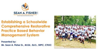 Establishing a Schoolwide
Comprehensive Restorative
Practice Based Behavior
Management System
Presented by:
Mr. Sean A. Fisher Sr., M.Ed., Ed.S., SRPC, CTIXC
 