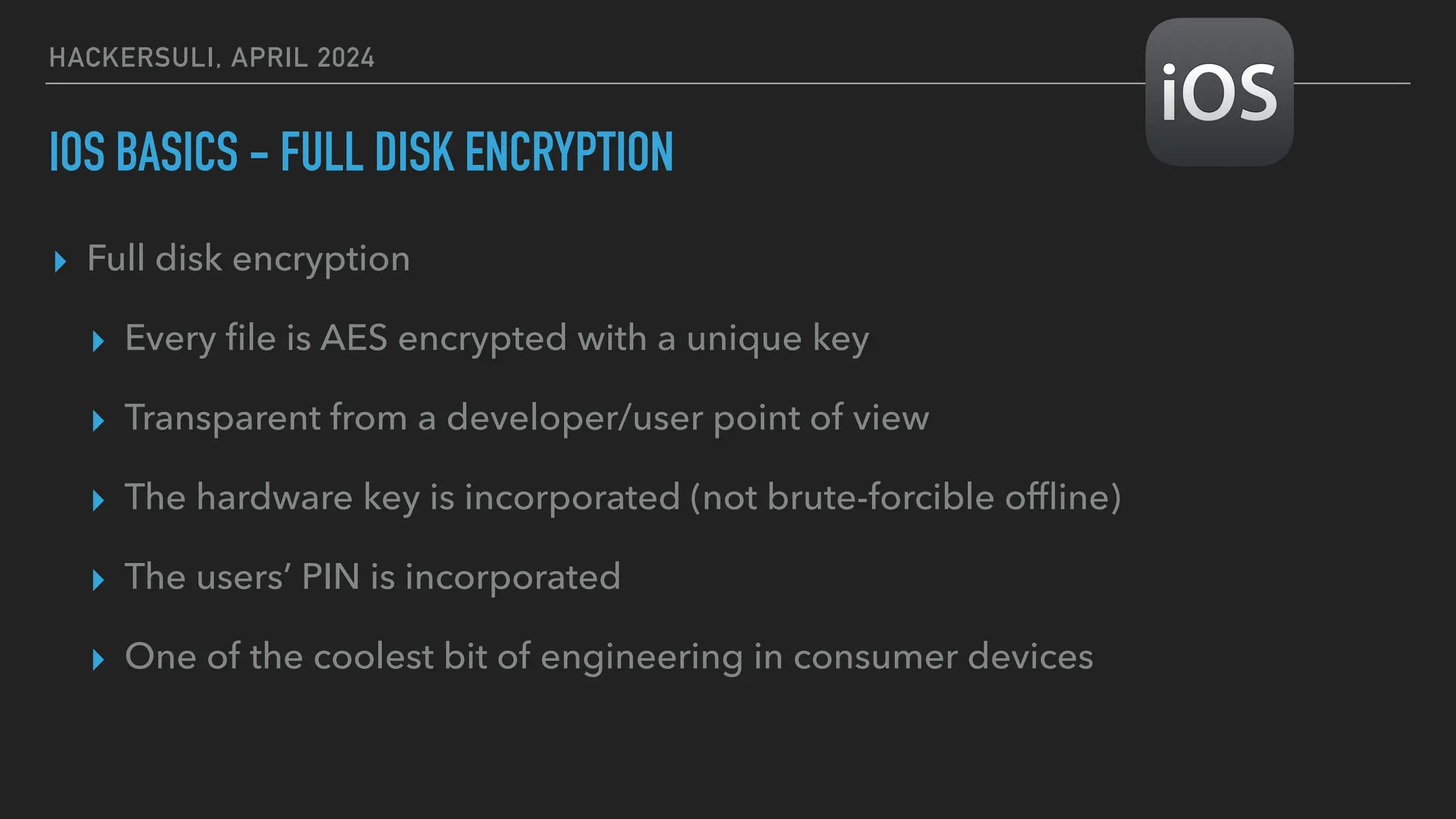 HACKERSULI, APRIL 2024
IOS BASICS - FULL DISK ENCRYPTION
▸ Full disk encryption
▸ Every
fi
le is AES encrypted with a unique key
▸ Transparent from a developer/user point of view
▸ The hardware key is incorporated (not brute-forcible of
fl
ine)
▸ The users’ PIN is incorporated
▸ One of the coolest bit of engineering in consumer devices
 