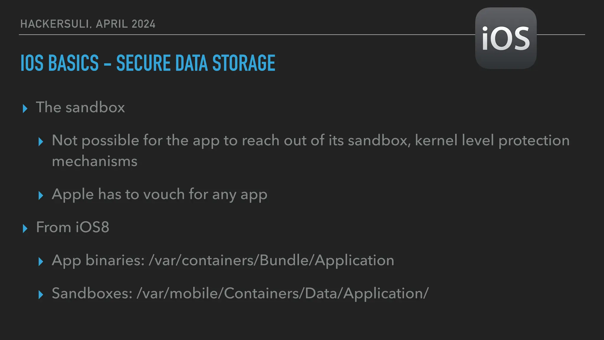 HACKERSULI, APRIL 2024
IOS BASICS - SECURE DATA STORAGE
▸ The sandbox
▸ Not possible for the app to reach out of its sandbox, kernel level protection
mechanisms
▸ Apple has to vouch for any app
▸ From iOS8
▸ App binaries: /var/containers/Bundle/Application
▸ Sandboxes: /var/mobile/Containers/Data/Application/
 