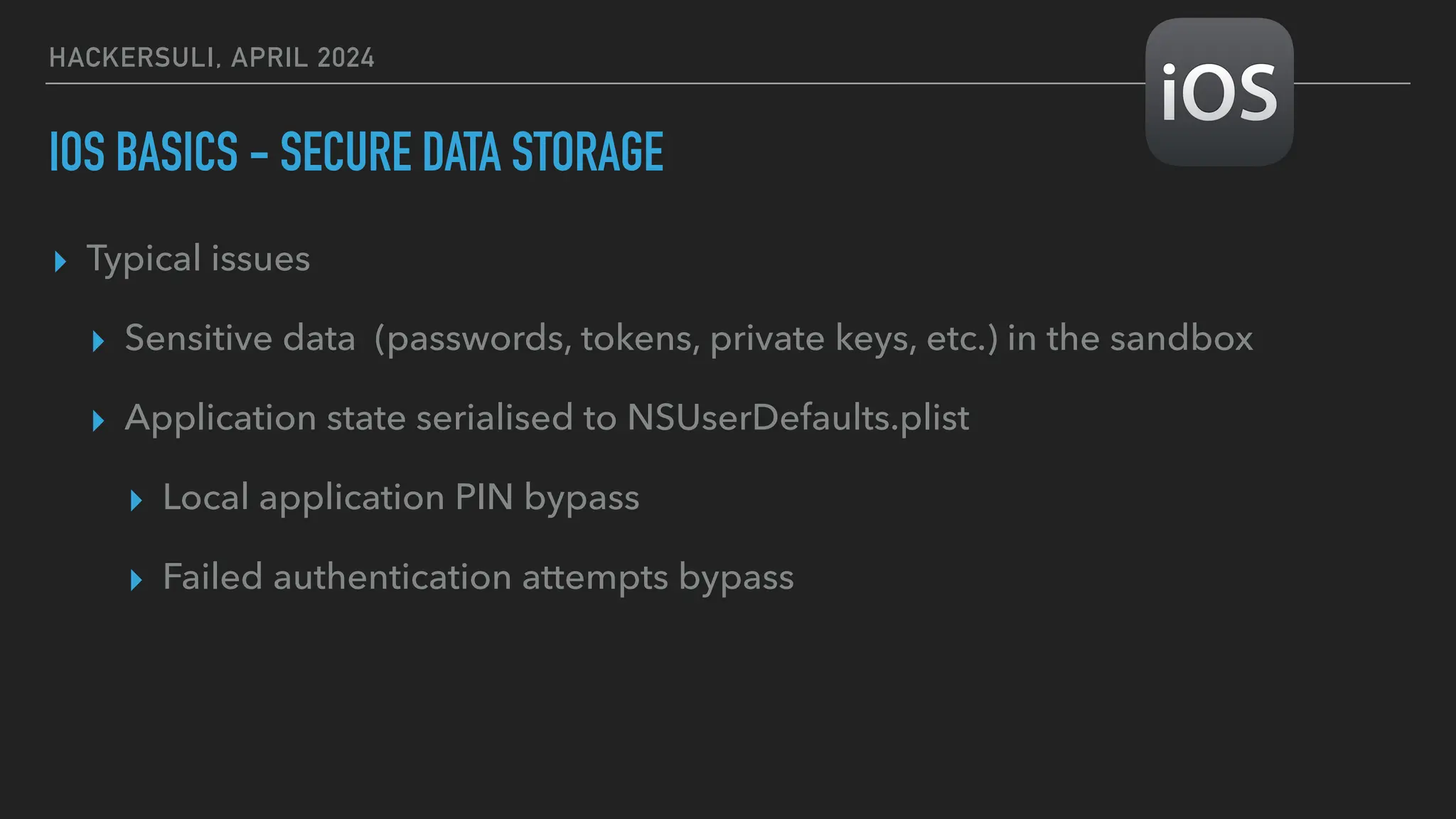 HACKERSULI, APRIL 2024
IOS BASICS - SECURE DATA STORAGE
▸ Typical issues
▸ Sensitive data (passwords, tokens, private keys, etc.) in the sandbox
▸ Application state serialised to NSUserDefaults.plist
▸ Local application PIN bypass
▸ Failed authentication attempts bypass
 