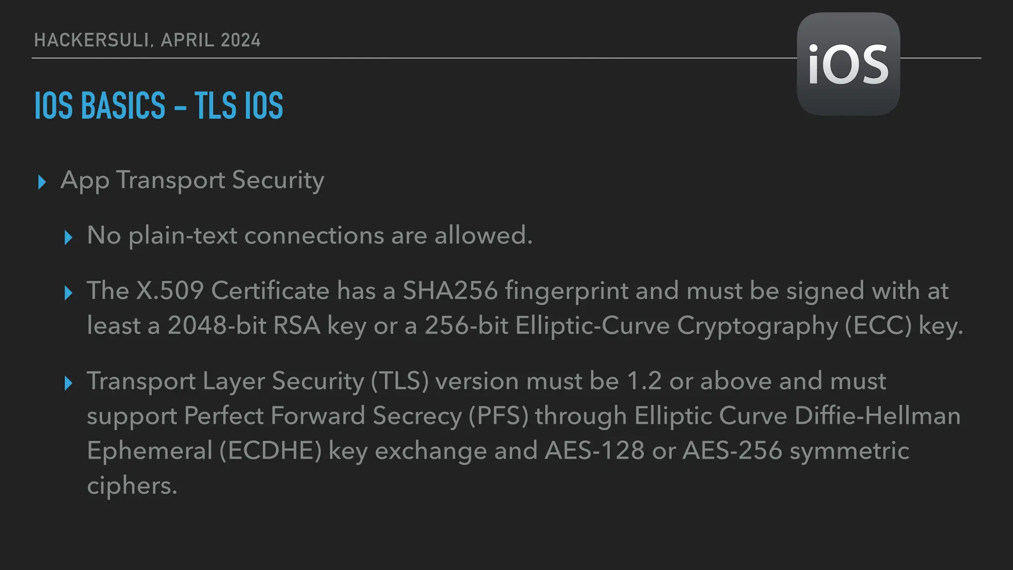 HACKERSULI, APRIL 2024
IOS BASICS - TLS IOS
▸ App Transport Security
▸ No plain-text connections are allowed.
▸ The X.509 Certi
fi
cate has a SHA256
fi
ngerprint and must be signed with at
least a 2048-bit RSA key or a 256-bit Elliptic-Curve Cryptography (ECC) key.
▸ Transport Layer Security (TLS) version must be 1.2 or above and must
support Perfect Forward Secrecy (PFS) through Elliptic Curve Dif
fi
e-Hellman
Ephemeral (ECDHE) key exchange and AES-128 or AES-256 symmetric
ciphers.
 
