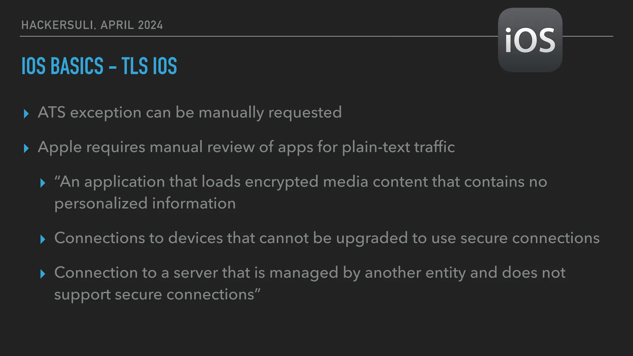 HACKERSULI, APRIL 2024
IOS BASICS - TLS IOS
▸ ATS exception can be manually requested
▸ Apple requires manual review of apps for plain-text traf
fi
c
▸ “An application that loads encrypted media content that contains no
personalized information
▸ Connections to devices that cannot be upgraded to use secure connections
▸ Connection to a server that is managed by another entity and does not
support secure connections”
 