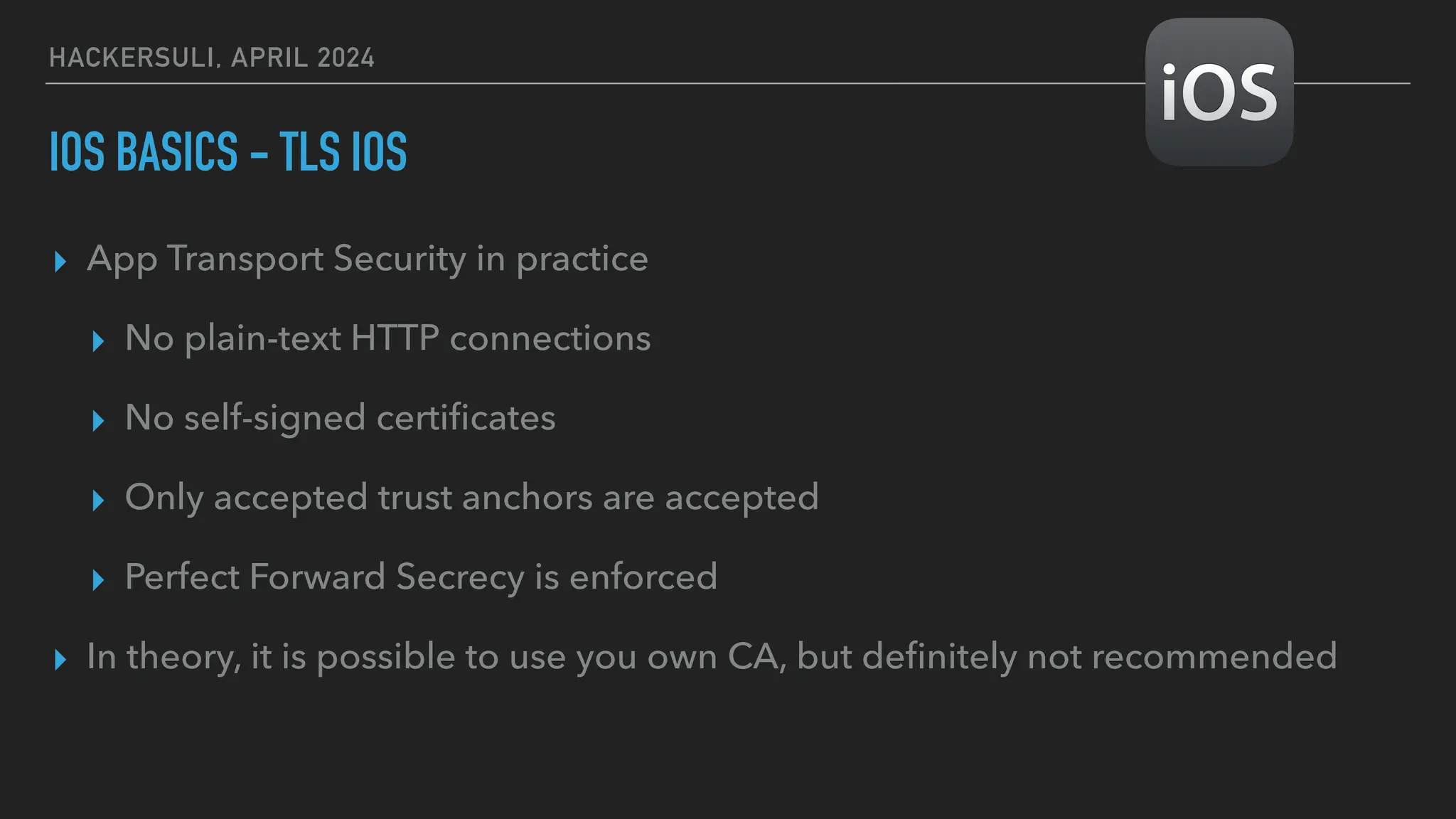 HACKERSULI, APRIL 2024
IOS BASICS - TLS IOS
▸ App Transport Security in practice
▸ No plain-text HTTP connections
▸ No self-signed certi
fi
cates
▸ Only accepted trust anchors are accepted
▸ Perfect Forward Secrecy is enforced
▸ In theory, it is possible to use you own CA, but de
fi
nitely not recommended
 
