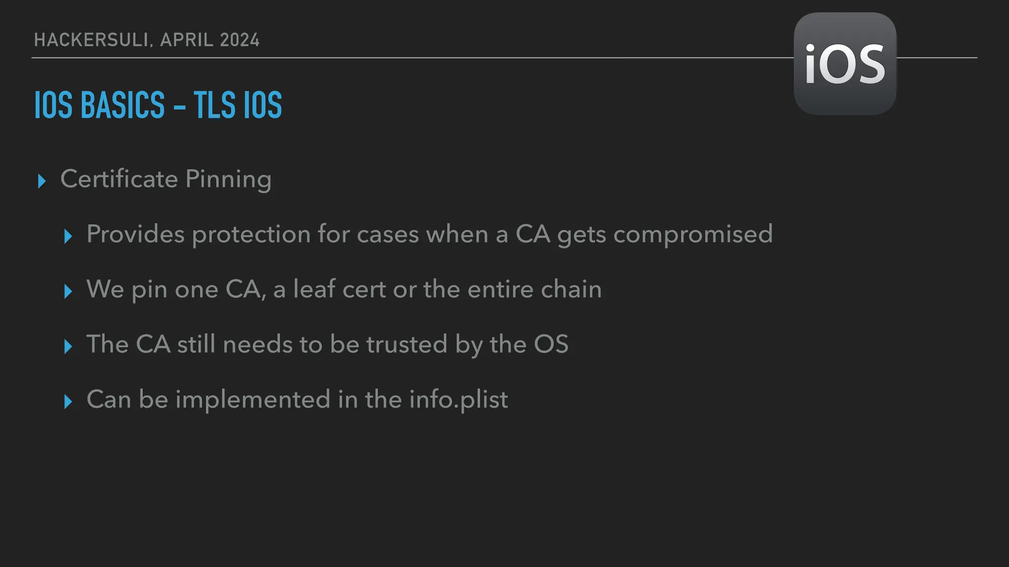 HACKERSULI, APRIL 2024
IOS BASICS - TLS IOS
▸ Certi
fi
cate Pinning
▸ Provides protection for cases when a CA gets compromised
▸ We pin one CA, a leaf cert or the entire chain
▸ The CA still needs to be trusted by the OS
▸ Can be implemented in the info.plist
 