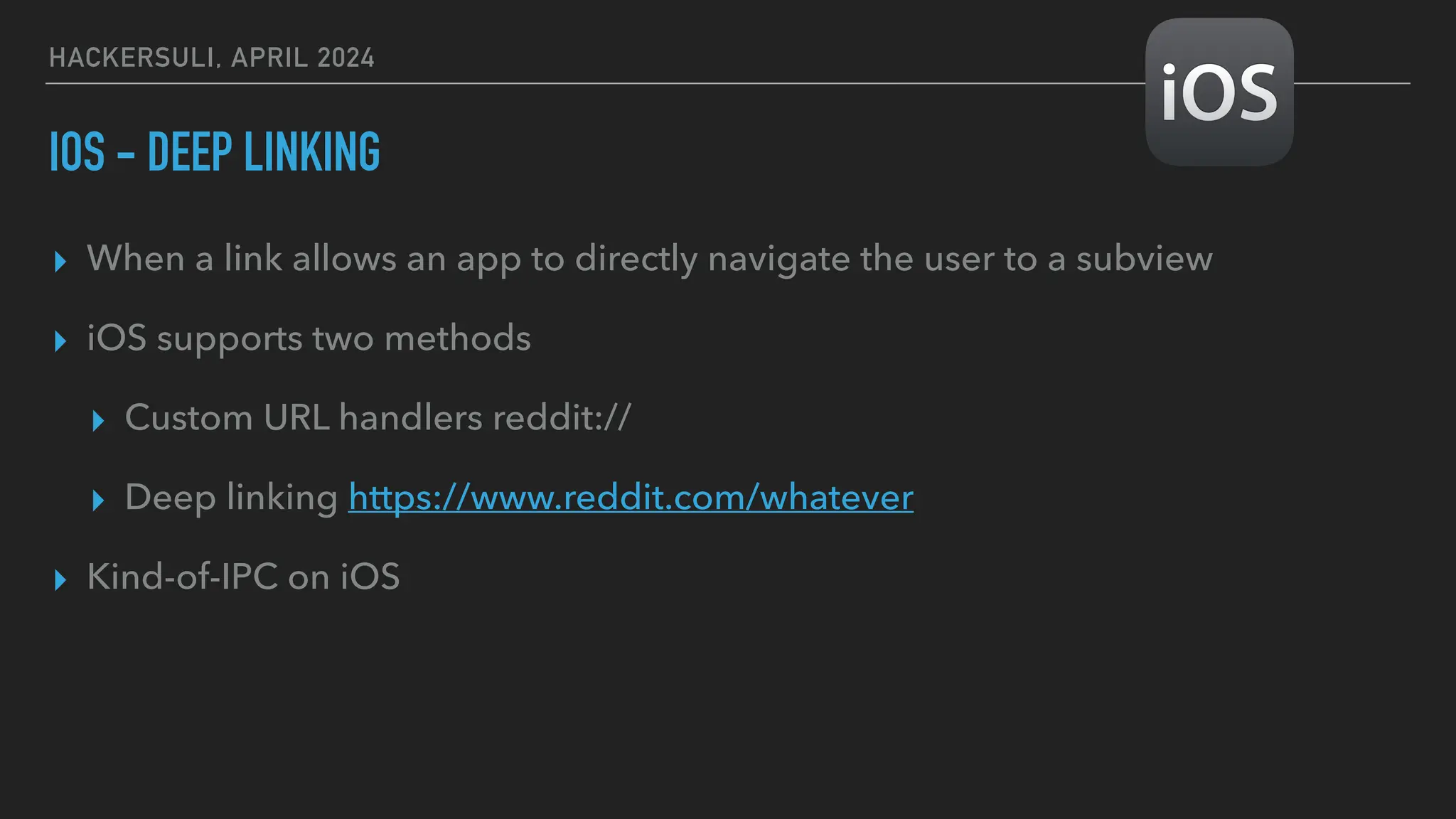 HACKERSULI, APRIL 2024
IOS - DEEP LINKING
▸ When a link allows an app to directly navigate the user to a subview
▸ iOS supports two methods
▸ Custom URL handlers reddit://
▸ Deep linking https://www.reddit.com/whatever
▸ Kind-of-IPC on iOS
 