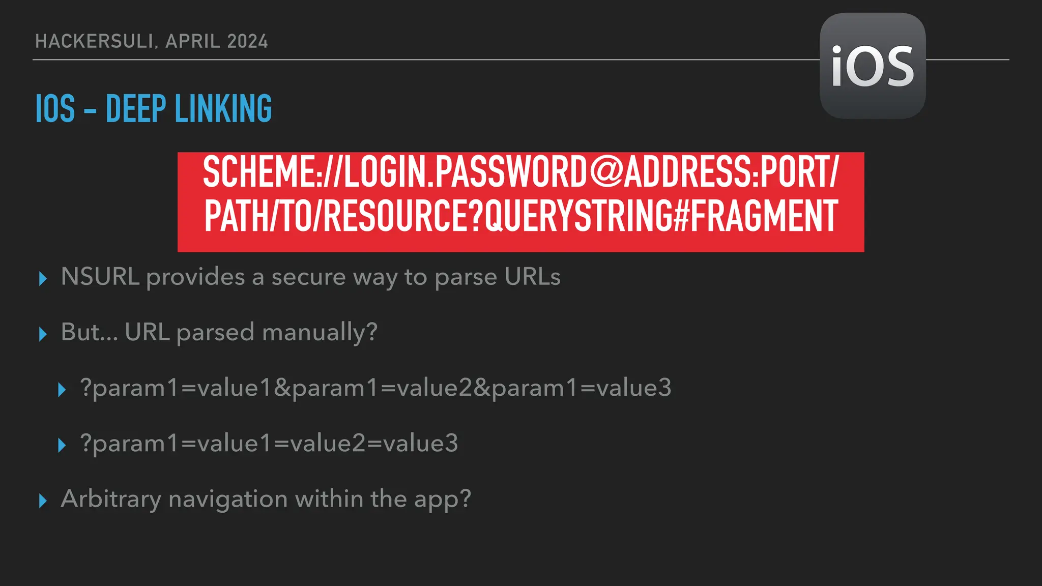 HACKERSULI, APRIL 2024
IOS - DEEP LINKING
▸ NSURL provides a secure way to parse URLs
▸ But... URL parsed manually?
▸ ?param1=value1&param1=value2&param1=value3
▸ ?param1=value1=value2=value3
▸ Arbitrary navigation within the app?
SCHEME://LOGIN.PASSWORD@ADDRESS:PORT/
PATH/TO/RESOURCE?QUERYSTRING#FRAGMENT
 