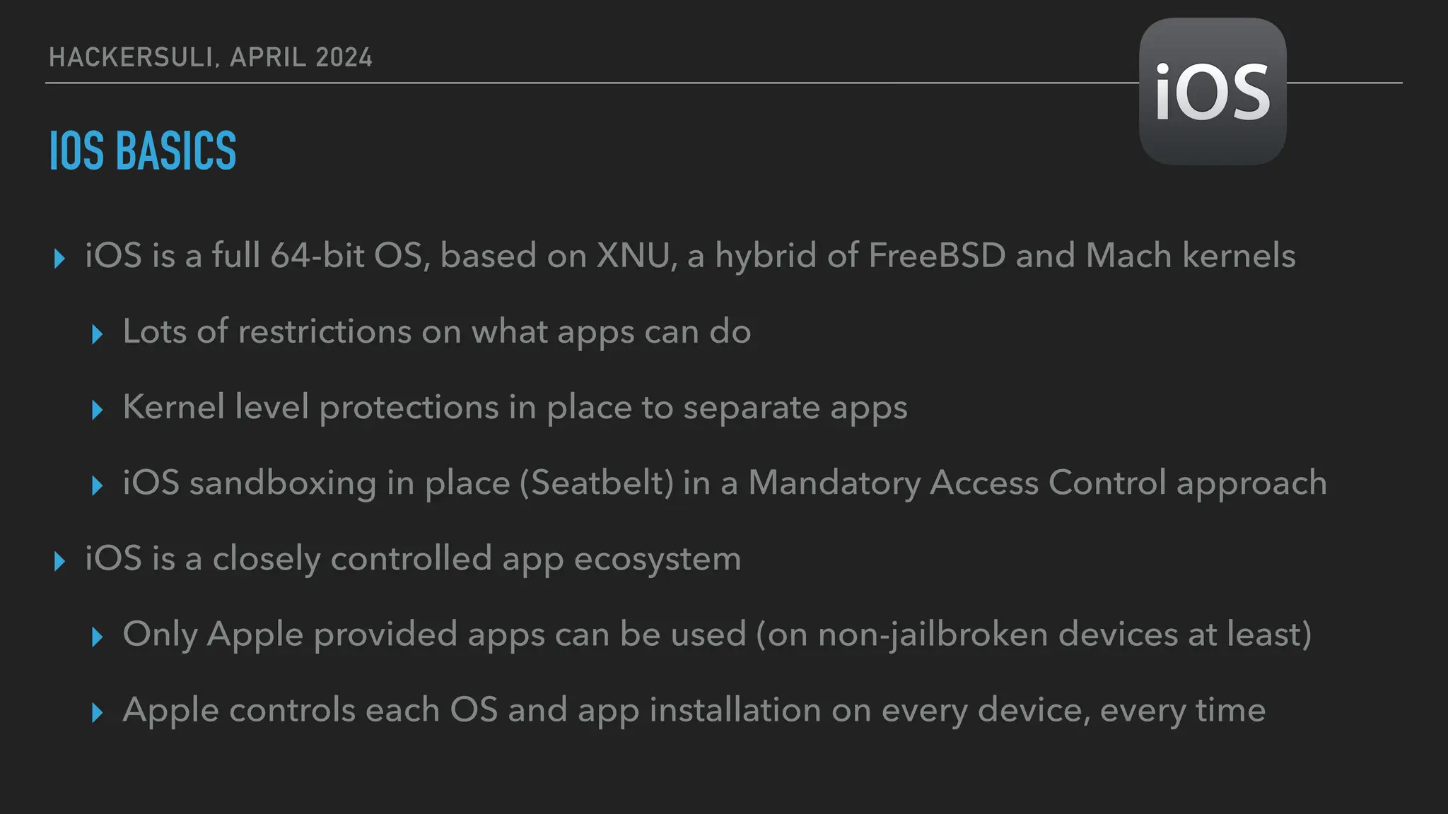 HACKERSULI, APRIL 2024
IOS BASICS
▸ iOS is a full 64-bit OS, based on XNU, a hybrid of FreeBSD and Mach kernels
▸ Lots of restrictions on what apps can do
▸ Kernel level protections in place to separate apps
▸ iOS sandboxing in place (Seatbelt) in a Mandatory Access Control approach
▸ iOS is a closely controlled app ecosystem
▸ Only Apple provided apps can be used (on non-jailbroken devices at least)
▸ Apple controls each OS and app installation on every device, every time
 