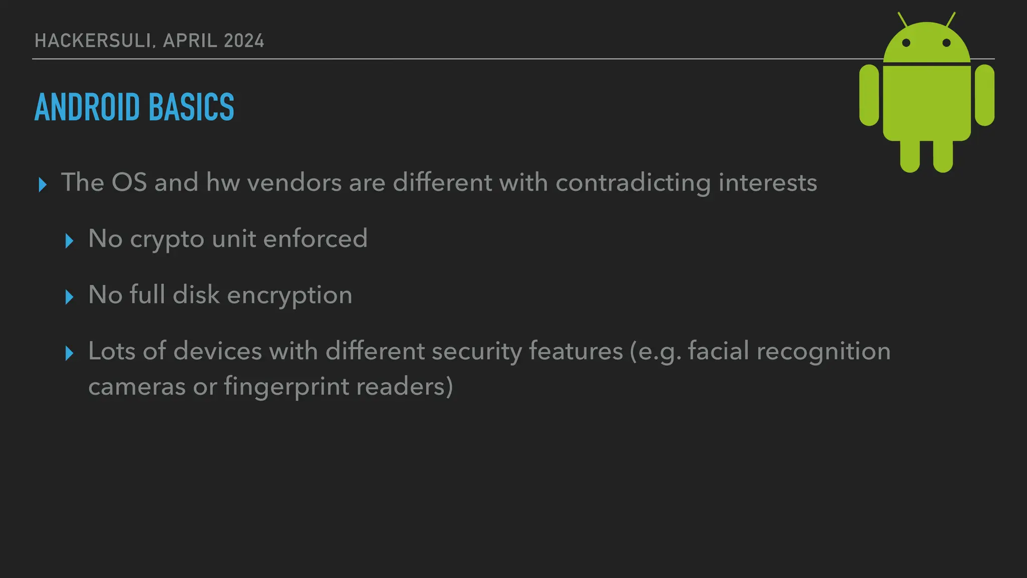 HACKERSULI, APRIL 2024
ANDROID BASICS
▸ The OS and hw vendors are different with contradicting interests
▸ No crypto unit enforced
▸ No full disk encryption
▸ Lots of devices with different security features (e.g. facial recognition
cameras or
fi
ngerprint readers)
 