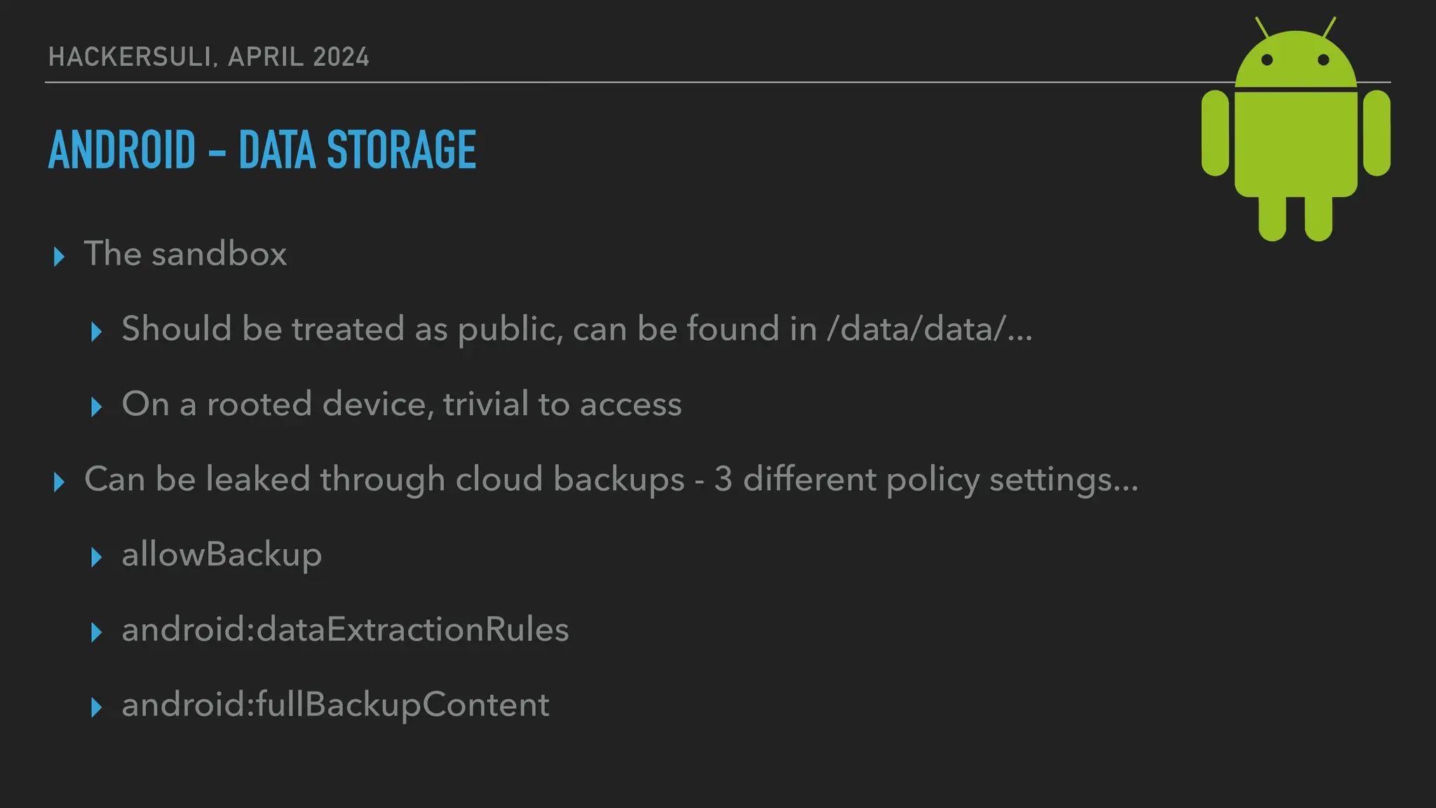 HACKERSULI, APRIL 2024
ANDROID - DATA STORAGE
▸ The sandbox
▸ Should be treated as public, can be found in /data/data/...
▸ On a rooted device, trivial to access
▸ Can be leaked through cloud backups - 3 different policy settings...
▸ allowBackup
▸ android:dataExtractionRules
▸ android:fullBackupContent
 