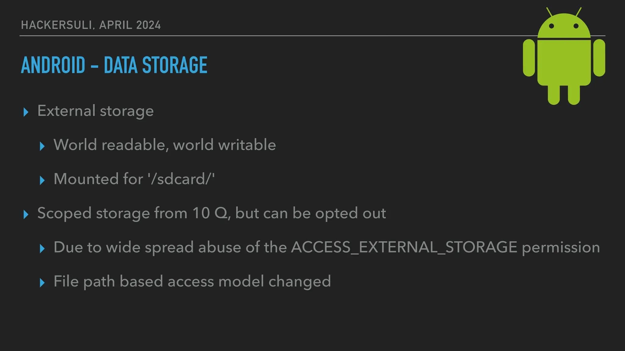 HACKERSULI, APRIL 2024
ANDROID - DATA STORAGE
▸ External storage
▸ World readable, world writable
▸ Mounted for '/sdcard/'
▸ Scoped storage from 10 Q, but can be opted out
▸ Due to wide spread abuse of the ACCESS_EXTERNAL_STORAGE permission
▸ File path based access model changed
 