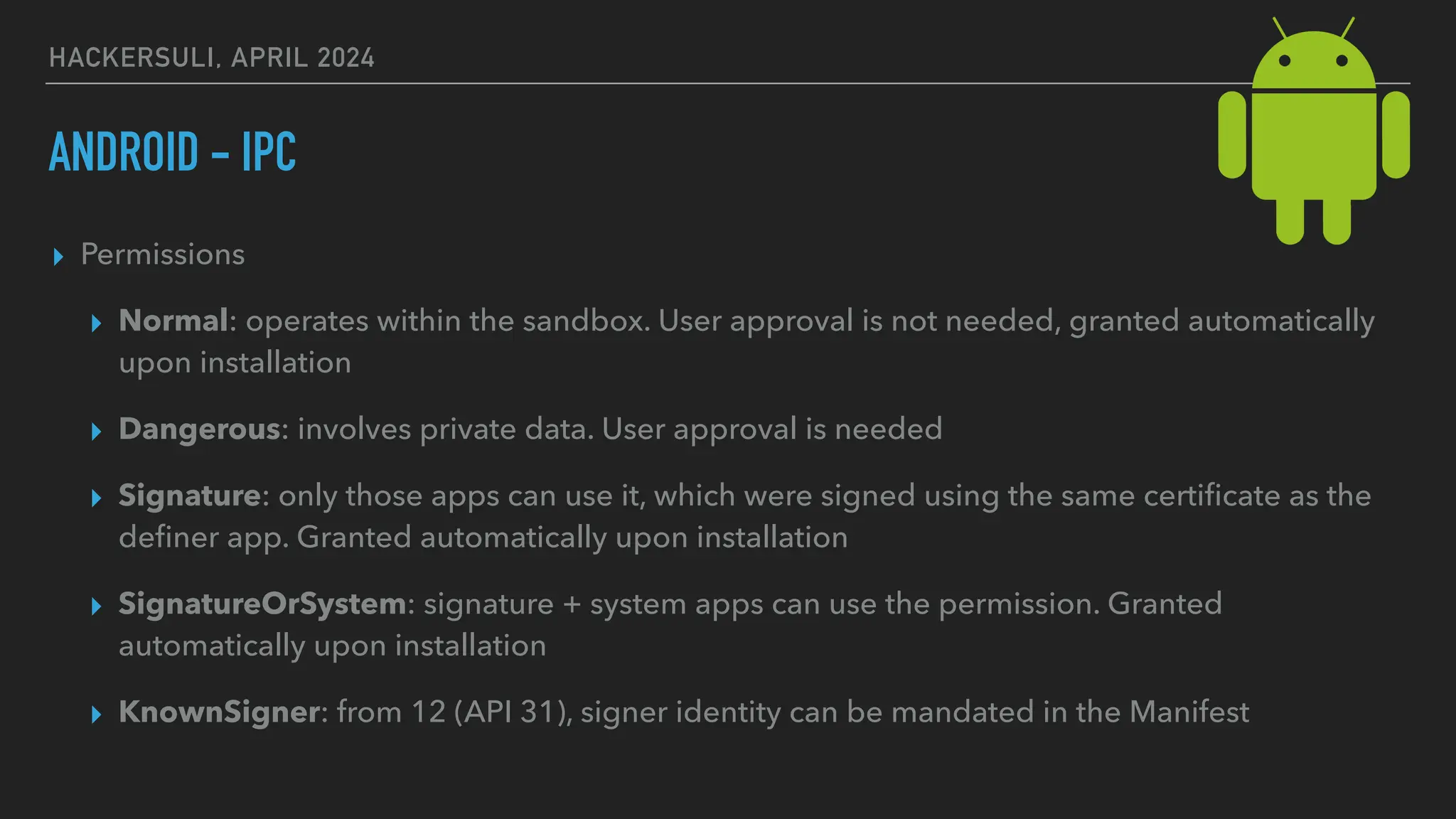 HACKERSULI, APRIL 2024
ANDROID - IPC
▸ Permissions
▸ Normal: operates within the sandbox. User approval is not needed, granted automatically
upon installation
▸ Dangerous: involves private data. User approval is needed
▸ Signature: only those apps can use it, which were signed using the same certi
fi
cate as the
de
fi
ner app. Granted automatically upon installation
▸ SignatureOrSystem: signature + system apps can use the permission. Granted
automatically upon installation
▸ KnownSigner: from 12 (API 31), signer identity can be mandated in the Manifest
 