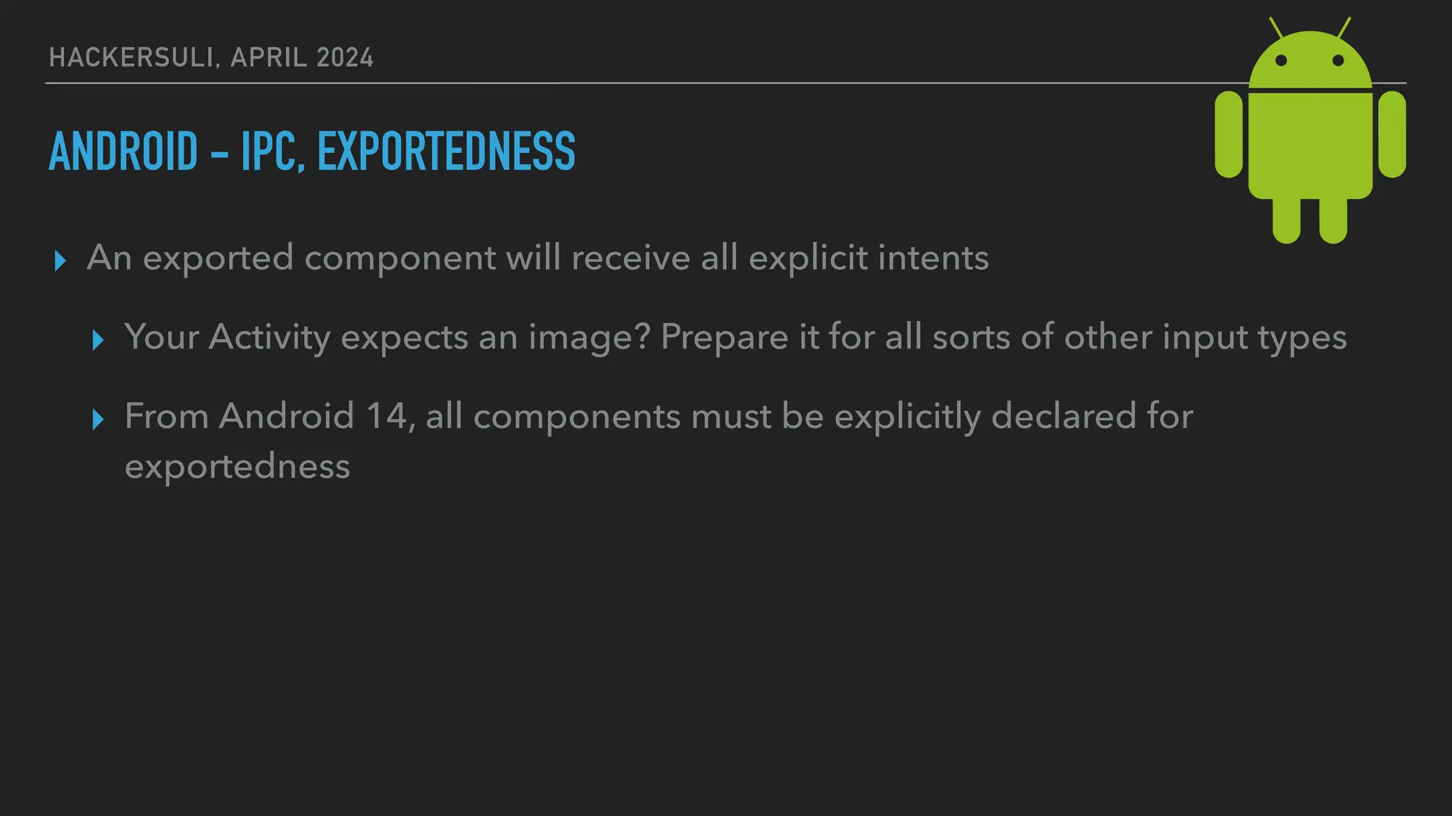 HACKERSULI, APRIL 2024
ANDROID - IPC, EXPORTEDNESS
▸ An exported component will receive all explicit intents
▸ Your Activity expects an image? Prepare it for all sorts of other input types
▸ From Android 14, all components must be explicitly declared for
exportedness
 