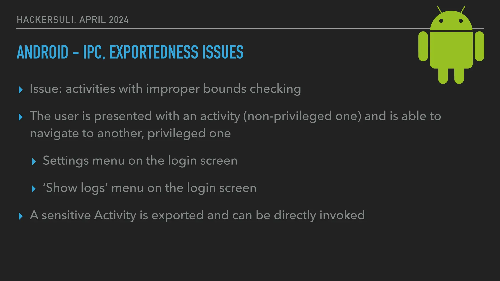 HACKERSULI, APRIL 2024
ANDROID - IPC, EXPORTEDNESS ISSUES
▸ Issue: activities with improper bounds checking
▸ The user is presented with an activity (non-privileged one) and is able to
navigate to another, privileged one
▸ Settings menu on the login screen
▸ ‘Show logs’ menu on the login screen
▸ A sensitive Activity is exported and can be directly invoked
 