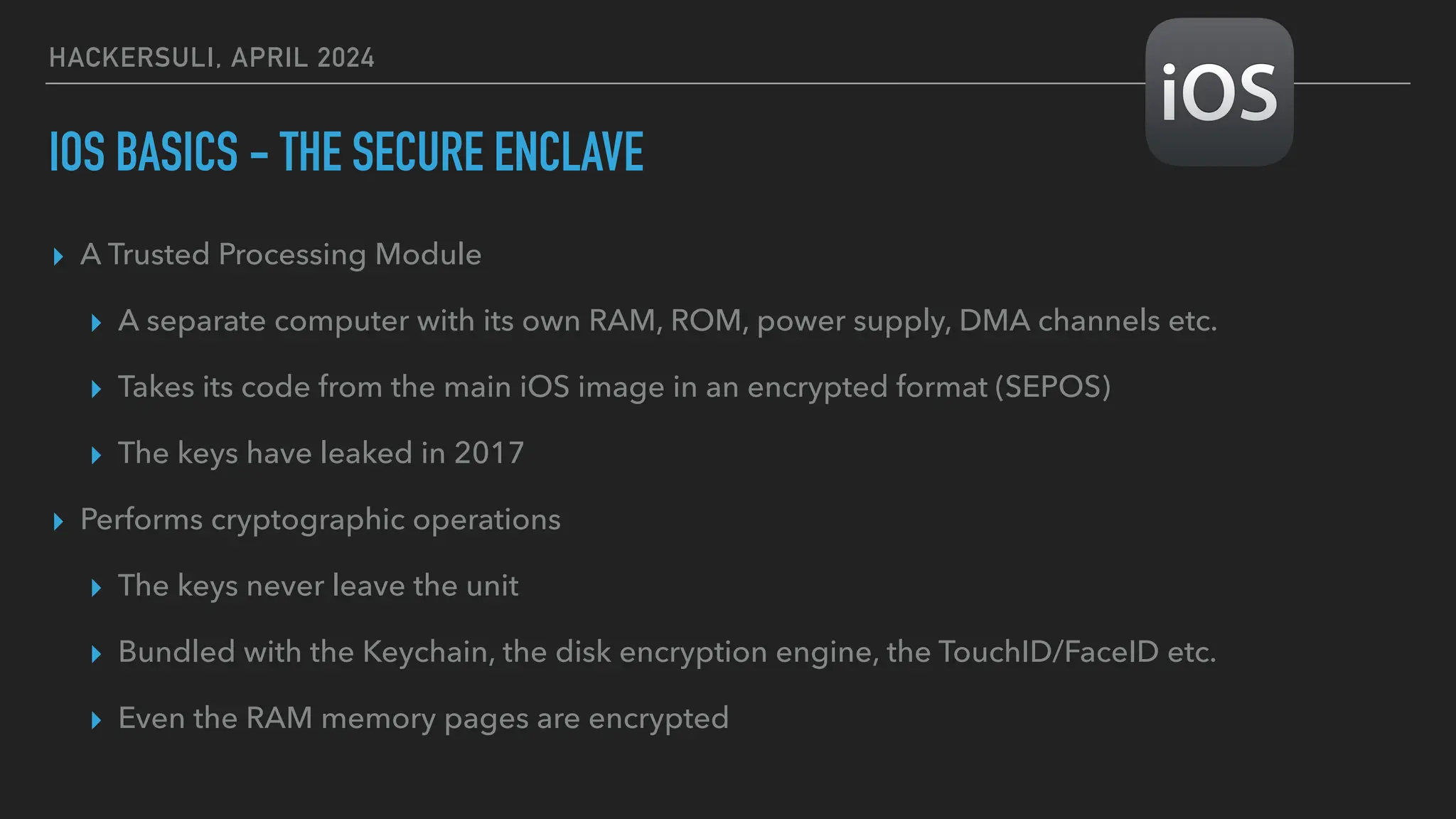 HACKERSULI, APRIL 2024
IOS BASICS - THE SECURE ENCLAVE
▸ A Trusted Processing Module
▸ A separate computer with its own RAM, ROM, power supply, DMA channels etc.
▸ Takes its code from the main iOS image in an encrypted format (SEPOS)
▸ The keys have leaked in 2017
▸ Performs cryptographic operations
▸ The keys never leave the unit
▸ Bundled with the Keychain, the disk encryption engine, the TouchID/FaceID etc.
▸ Even the RAM memory pages are encrypted
 