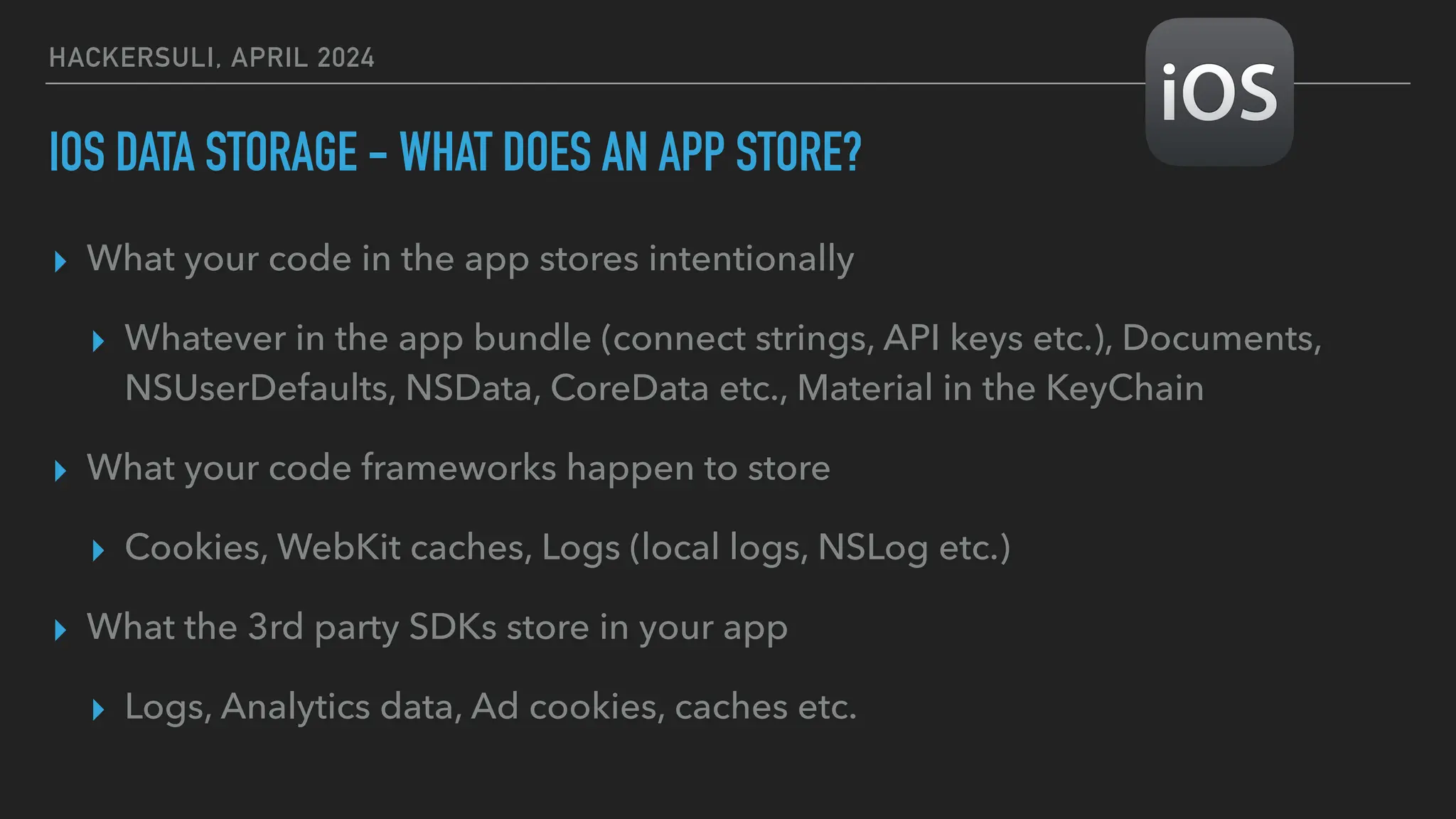HACKERSULI, APRIL 2024
IOS DATA STORAGE - WHAT DOES AN APP STORE?
▸ What your code in the app stores intentionally
▸ Whatever in the app bundle (connect strings, API keys etc.), Documents,
NSUserDefaults, NSData, CoreData etc., Material in the KeyChain
▸ What your code frameworks happen to store
▸ Cookies, WebKit caches, Logs (local logs, NSLog etc.)
▸ What the 3rd party SDKs store in your app
▸ Logs, Analytics data, Ad cookies, caches etc.
 