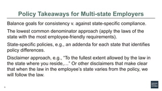 10
Policy Takeaways for Multi-state Employers
Balance goals for consistency v. against state-specific compliance.
The lowest common denominator approach (apply the laws of the
state with the most employee-friendly requirements).
State-specific policies, e.g., an addenda for each state that identifies
policy differences.
Disclaimer approach, e.g., “To the fullest extent allowed by the law in
the state where you reside,…” Or other disclaimers that make clear
that when the law in the employee’s state varies from the policy, we
will follow the law.
 