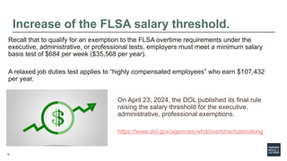 12
Increase of the FLSA salary threshold.
On April 23, 2024, the DOL published its final rule
raising the salary threshold for the executive,
administrative, professional exemptions.
https://www.dol.gov/agencies/whd/overtime/rulemaking
Recall that to qualify for an exemption to the FLSA overtime requirements under the
executive, administrative, or professional tests, employers must meet a minimum salary
basis test of $684 per week ($35,568 per year).
A relaxed job duties test applies to “highly compensated employees” who earn $107,432
per year.
 
