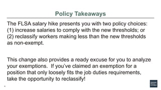 14
Policy Takeaways
The FLSA salary hike presents you with two policy choices:
(1) increase salaries to comply with the new thresholds; or
(2) reclassify workers making less than the new thresholds
as non-exempt.
This change also provides a ready excuse for you to analyze
your exemptions. If you’ve claimed an exemption for a
position that only loosely fits the job duties requirements,
take the opportunity to reclassify!
 