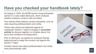 18
Have you checked your handbook lately?
On August 2, 2023, the NLRB issued a long-anticipated
opinion in a case called Stericycle, which analyzes
whether employer conduct rules are lawful.
Your policies likely address conduct standards, such as
rules requiring professionalism and civility.
These rules need to be balanced against an
employees’ Section 7 rights to engage in concerted
activity (to discuss together, or complain about, the
terms and conditions of employment).
Prior to Stericycle, we applied an employer-friendly
balancing test to weigh the conduct rule against the
Section 7 rights.
Facially neutral rules about professionalism and civility
were presumptively valid.
 