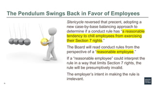 19
The Pendulum Swings Back in Favor of Employees
Stericycle reversed that precent, adopting a
new case-by-base balancing approach to
determine if a conduct rule has “a reasonable
tendency to chill employees from exercising
their Section 7 rights.”
The Board will read conduct rules from the
perspective of a “reasonable employee.”
If a “reasonable employee” could interpret the
rule in a way that limits Section 7 rights, the
rule will be presumptively invalid.
The employer’s intent in making the rule is
irrelevant.
 