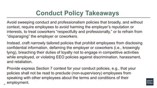 20
Conduct Policy Takeaways
Avoid sweeping conduct and professionalism policies that broadly, and without
context, require employees to avoid harming the employer’s reputation or
interests, to treat coworkers “respectfully and professionally,” or to refrain from
“disparaging” the employer or coworkers.
Instead, craft narrowly tailored policies that prohibit employees from disclosing
confidential information, defaming the employer or coworkers (i.e., knowingly
lying), breaching their duties of loyalty not to engage in competitive activities
while employed, or violating EEO policies against discrimination, harassment,
and retaliation.
Provide express Section 7 context for your conduct policies, e.g., that your
policies shall not be read to preclude (non-supervisory) employees from
speaking with other employees about the terms and conditions of their
employment.
 