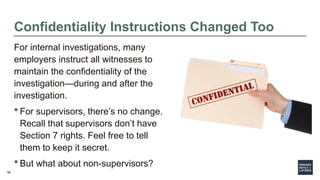 22
Confidentiality Instructions Changed Too
For internal investigations, many
employers instruct all witnesses to
maintain the confidentiality of the
investigation—during and after the
investigation.
 For supervisors, there’s no change.
Recall that supervisors don’t have
Section 7 rights. Feel free to tell
them to keep it secret.
 But what about non-supervisors?
22
 