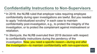 23
Confidentiality Instructions to Non-Supervisors
 In 2019, the NLRB ruled that employer rules requiring employee
confidentiality during open investigations are lawful. But you needed
to apply “individualized scrutiny” in each case to maintain
confidentiality post-investigation, e.g., to protect the integrity of the
investigation, or to protect the complainant against mistreatment or
retaliation.
 In Stericycle, the NLRB overruled their 2019 decision with respect
to confidentiality instructions during the pendency of the
investigation. Now, you need a specific reason—during and after
the investigation—to maintain confidentiality with non-supervisors.
23
 