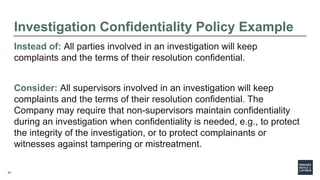 24
Investigation Confidentiality Policy Example
Instead of: All parties involved in an investigation will keep
complaints and the terms of their resolution confidential.
Consider: All supervisors involved in an investigation will keep
complaints and the terms of their resolution confidential. The
Company may require that non-supervisors maintain confidentiality
during an investigation when confidentiality is needed, e.g., to protect
the integrity of the investigation, or to protect complainants or
witnesses against tampering or mistreatment.
 