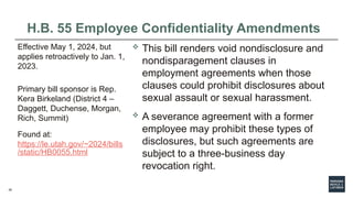 26
H.B. 55 Employee Confidentiality Amendments
 This bill renders void nondisclosure and
nondisparagement clauses in
employment agreements when those
clauses could prohibit disclosures about
sexual assault or sexual harassment.
 A severance agreement with a former
employee may prohibit these types of
disclosures, but such agreements are
subject to a three-business day
revocation right.
Effective May 1, 2024, but
applies retroactively to Jan. 1,
2023.
Primary bill sponsor is Rep.
Kera Birkeland (District 4 –
Daggett, Duchense, Morgan,
Rich, Summit)
Found at:
https://le.utah.gov/~2024/bills
/static/HB0055.html
 