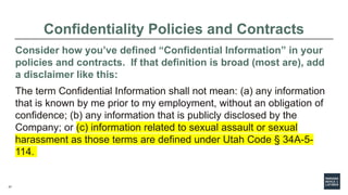 27
Confidentiality Policies and Contracts
Consider how you’ve defined “Confidential Information” in your
policies and contracts. If that definition is broad (most are), add
a disclaimer like this:
The term Confidential Information shall not mean: (a) any information
that is known by me prior to my employment, without an obligation of
confidence; (b) any information that is publicly disclosed by the
Company; or (c) information related to sexual assault or sexual
harassment as those terms are defined under Utah Code § 34A-5-
114.
 