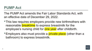 29
PUMP Act
The PUMP Act amends the Fair Labor Standards Act, with
an effective date of December 29, 2022.
This law requires employers provide new birthmothers with
reasonable breaktime to express breastmilk for the
employee’s nursing child for one year after childbirth.
Employers also must provide a private place (other than a
bathroom) to express breastmilk.
 