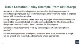 30
Basic Lactation Policy Example (from SHRM.org)
As part of our family-friendly policies and benefits, the Company supports
breastfeeding employees by accommodating an employee who needs to express
breast milk during the workday.
For up to one year after the child's birth, any employee who is breastfeeding will
be provided reasonable break times to express breast milk. The Company has
designated the room located [insert location] for this purpose.
Employees must reserve the room by contacting [insert name and phone
number].
For non-exempt (hourly) employees, breaks of more than 20 minutes in length
will be unpaid, and recorded on timesheets where appropriate.
 
