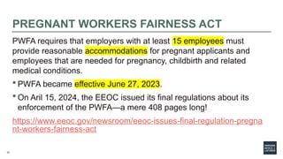 33
PREGNANT WORKERS FAIRNESS ACT
PWFA requires that employers with at least 15 employees must
provide reasonable accommodations for pregnant applicants and
employees that are needed for pregnancy, childbirth and related
medical conditions.
 PWFA became effective June 27, 2023.
 On Aril 15, 2024, the EEOC issued its final regulations about its
enforcement of the PWFA—a mere 408 pages long!
https://www.eeoc.gov/newsroom/eeoc-issues-final-regulation-pregna
nt-workers-fairness-act
 