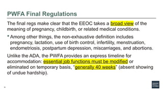 34
PWFA Final Regulations
The final regs make clear that the EEOC takes a broad view of the
meaning of pregnancy, childbirth, or related medical conditions.
 Among other things, the non-exhaustive definition includes
pregnancy, lactation, use of birth control, infertility, menstruation,
endometriosis, postpartum depression, miscarriages, and abortions.
Unlike the ADA, the PWFA provides an express timeline for
accommodation: essential job functions must be modified or
eliminated on temporary basis, “generally 40 weeks” (absent showing
of undue hardship).
 