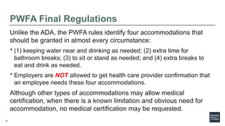 35
PWFA Final Regulations
Unlike the ADA, the PWFA rules identify four accommodations that
should be granted in almost every circumstance:
 (1) keeping water near and drinking as needed; (2) extra time for
bathroom breaks; (3) to sit or stand as needed; and (4) extra breaks to
eat and drink as needed.
 Employers are NOT allowed to get health care provider confirmation that
an employee needs these four accommodations.
Although other types of accommodations may allow medical
certification, when there is a known limitation and obvious need for
accommodation, no medical certification may be requested.
 