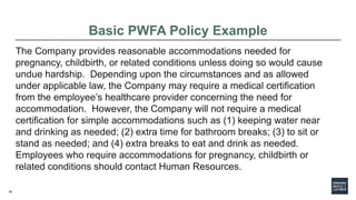 36
Basic PWFA Policy Example
The Company provides reasonable accommodations needed for
pregnancy, childbirth, or related conditions unless doing so would cause
undue hardship. Depending upon the circumstances and as allowed
under applicable law, the Company may require a medical certification
from the employee’s healthcare provider concerning the need for
accommodation. However, the Company will not require a medical
certification for simple accommodations such as (1) keeping water near
and drinking as needed; (2) extra time for bathroom breaks; (3) to sit or
stand as needed; and (4) extra breaks to eat and drink as needed.
Employees who require accommodations for pregnancy, childbirth or
related conditions should contact Human Resources.
 