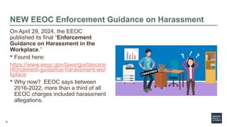 38
NEW EEOC Enforcement Guidance on Harassment
On April 29, 2024, the EEOC
published its final “Enforcement
Guidance on Harassment in the
Workplace.”
 Found here:
https://www.eeoc.gov/laws/guidance/e
nforcement-guidance-harassment-wor
kplace
 Why now? EEOC says between
2016-2022, more than a third of all
EEOC charges included harassment
allegations.
 