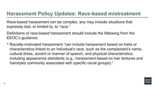 39
Harassment Policy Updates: Race-based mistreatment
Race-based harassment can be complex, any may include situations that
expressly tied, or limited to, to “race.”
Definitions of race-based harassment should include the following from the
EEOC’s guidance:
 Racially-motivated harassment “can include harassment based on traits or
characteristics linked to an individual’s race, such as the complainant’s name,
cultural dress, accent or manner of speech, and physical characteristics,
including appearance standards (e.g., harassment based on hair textures and
hairstyles commonly associated with specific racial groups).”
 
