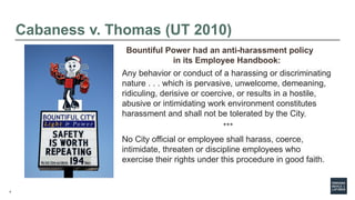 4
Cabaness v. Thomas (UT 2010)
Bountiful Power had an anti-harassment policy
in its Employee Handbook:
Any behavior or conduct of a harassing or discriminating
nature . . . which is pervasive, unwelcome, demeaning,
ridiculing, derisive or coercive, or results in a hostile,
abusive or intimidating work environment constitutes
harassment and shall not be tolerated by the City.
***
No City official or employee shall harass, coerce,
intimidate, threaten or discipline employees who
exercise their rights under this procedure in good faith.
 